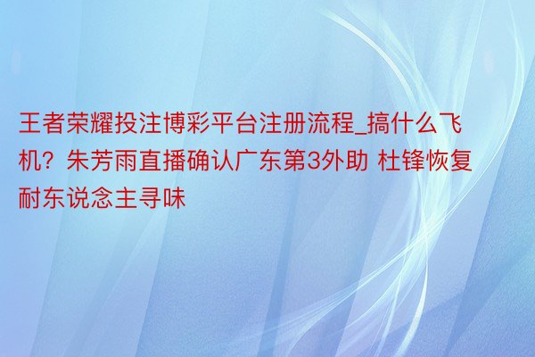 王者荣耀投注博彩平台注册流程_搞什么飞机？朱芳雨直播确认广东第3外助 杜锋恢复耐东说念主寻味