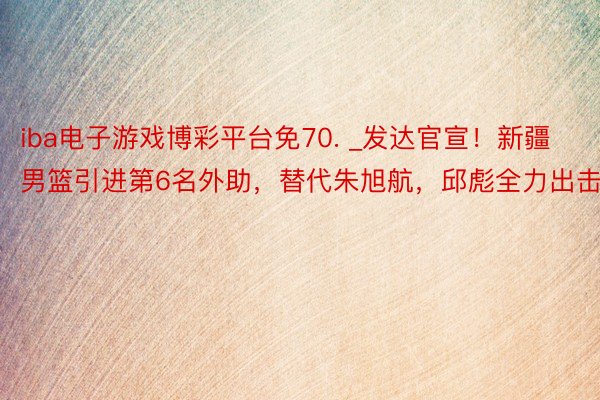 iba电子游戏博彩平台免70. _发达官宣！新疆男篮引进第6名外助，替代朱旭航，邱彪全力出击