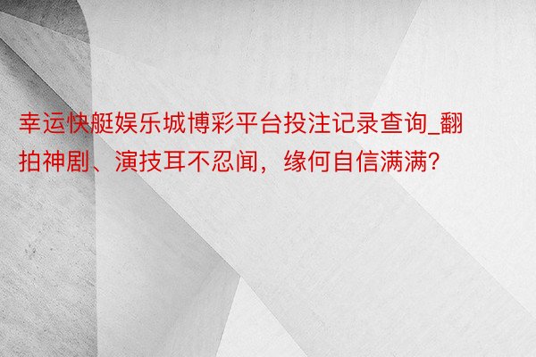 幸运快艇娱乐城博彩平台投注记录查询_翻拍神剧、演技耳不忍闻，缘何自信满满？