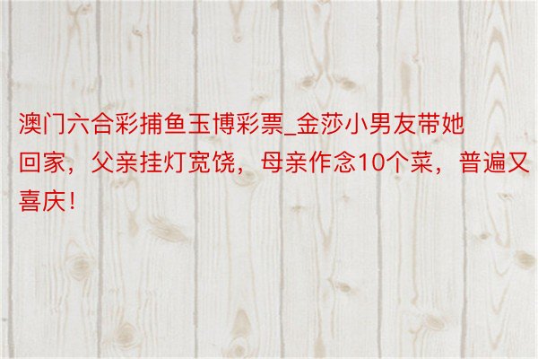 澳门六合彩捕鱼玉博彩票_金莎小男友带她回家，父亲挂灯宽饶，母亲作念10个菜，普遍又喜庆！