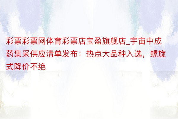 彩票彩票网体育彩票店宝盈旗舰店_宇宙中成药集采供应清单发布：热点大品种入选，螺旋式降价不绝