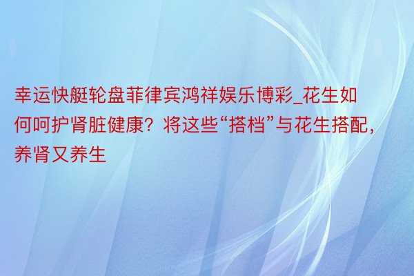 幸运快艇轮盘菲律宾鸿祥娱乐博彩_花生如何呵护肾脏健康？将这些“搭档”与花生搭配，养肾又养生