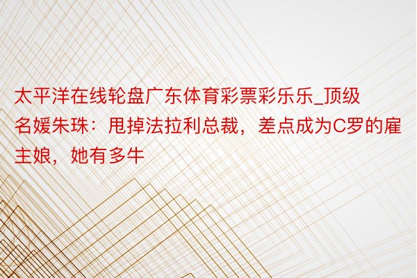 太平洋在线轮盘广东体育彩票彩乐乐_顶级名媛朱珠：甩掉法拉利总裁，差点成为C罗的雇主娘，她有多牛