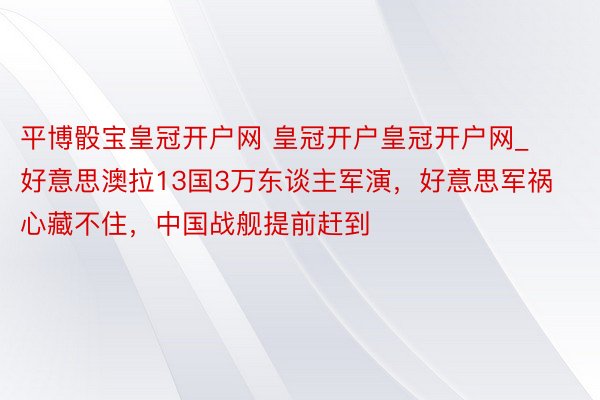 平博骰宝皇冠开户网 皇冠开户皇冠开户网_好意思澳拉13国3万东谈主军演，好意思军祸心藏不住，中国战舰提前赶到