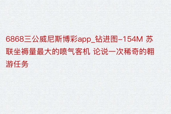 6868三公威尼斯博彩app_钻进图-154M 苏联坐褥量最大的喷气客机 论说一次稀奇的翱游任务