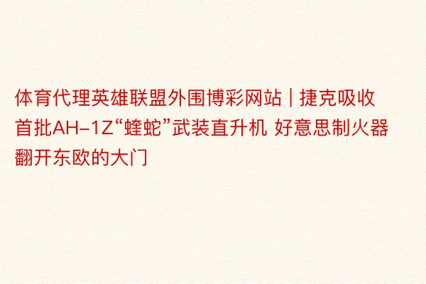 体育代理英雄联盟外围博彩网站 | 捷克吸收首批AH-1Z“蝰蛇”武装直升机 好意思制火器翻开东欧的大门