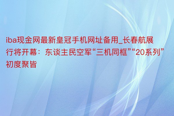 iba现金网最新皇冠手机网址备用_长春航展行将开幕：东谈主民空军“三机同框”“20系列”初度聚皆
