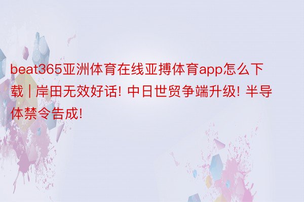 beat365亚洲体育在线亚搏体育app怎么下载 | 岸田无效好话! 中日世贸争端升级! 半导体禁令告成!