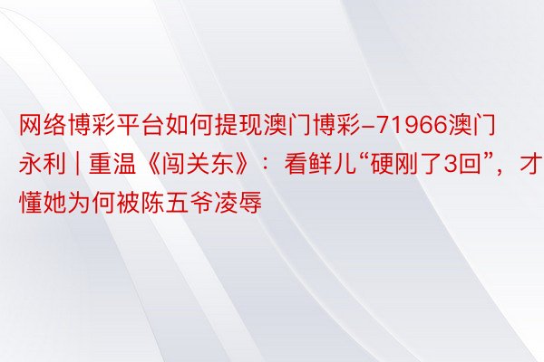 网络博彩平台如何提现澳门博彩-71966澳门永利 | 重温《闯关东》：看鲜儿“硬刚了3回”，才懂她为何被陈五爷凌辱