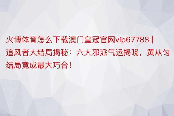 火博体育怎么下载澳门皇冠官网vip67788 | 追风者大结局揭秘：六大邪派气运揭晓，黄从匀结局竟成最大巧合！