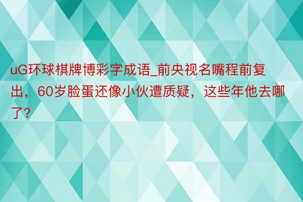 uG环球棋牌博彩字成语_前央视名嘴程前复出，60岁脸蛋还像小伙遭质疑，这些年他去哪了？
