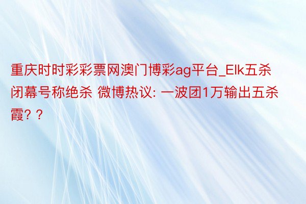 重庆时时彩彩票网澳门博彩ag平台_Elk五杀闭幕号称绝杀 微博热议: 一波团1万输出五杀霞? ?