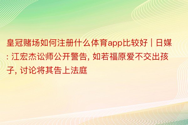 皇冠赌场如何注册什么体育app比较好 | 日媒: 江宏杰讼师公开警告, 如若福原爱不交出孩子, 讨论将其告上法庭