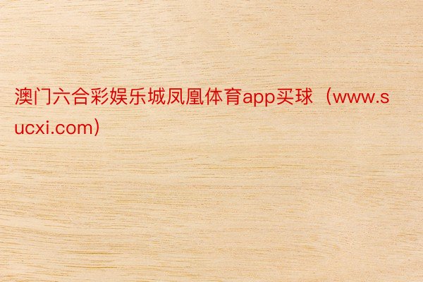 澳门六合彩娱乐城凤凰体育app买球（www.sucxi.com）