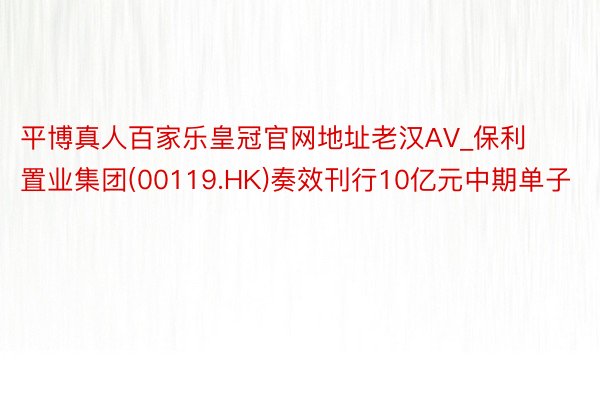 平博真人百家乐皇冠官网地址老汉AV_保利置业集团(00119.HK)奏效刊行10亿元中期单子