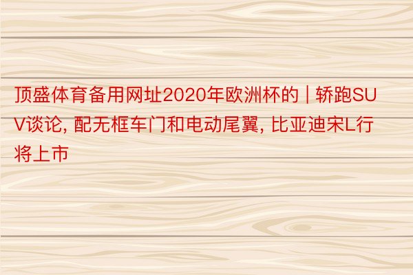 顶盛体育备用网址2020年欧洲杯的 | 轿跑SUV谈论, 配无框车门和电动尾翼, 比亚迪宋L行将上市