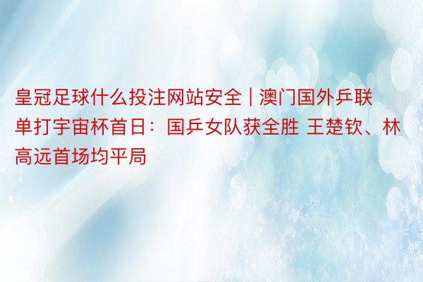 皇冠足球什么投注网站安全 | 澳门国外乒联单打宇宙杯首日：国乒女队获全胜 王楚钦、林高远首场均平局