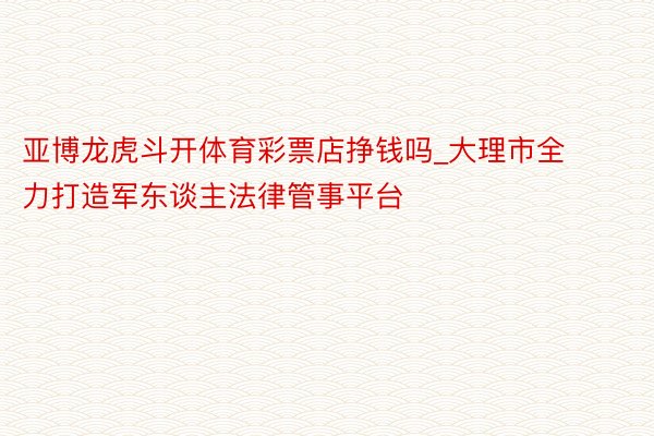 亚博龙虎斗开体育彩票店挣钱吗_大理市全力打造军东谈主法律管事平台