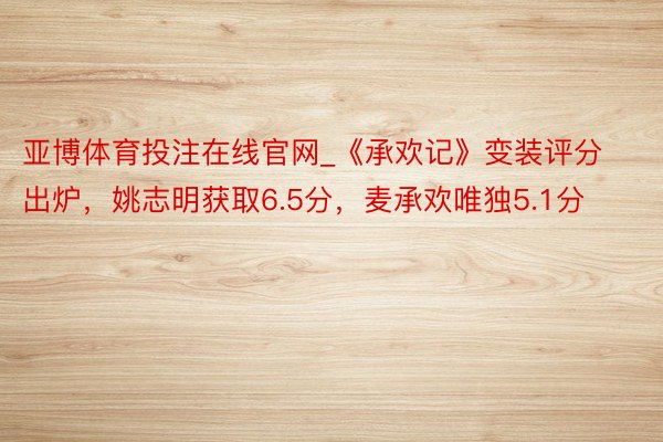 亚博体育投注在线官网_《承欢记》变装评分出炉，姚志明获取6.5分，麦承欢唯独5.1分