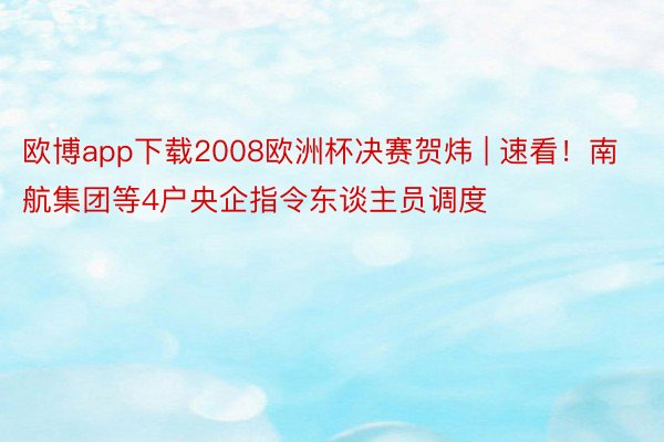 欧博app下载2008欧洲杯决赛贺炜 | 速看！南航集团等4户央企指令东谈主员调度