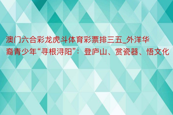 澳门六合彩龙虎斗体育彩票排三五_外洋华裔青少年“寻根浔阳”：登庐山、赏瓷器、悟文化