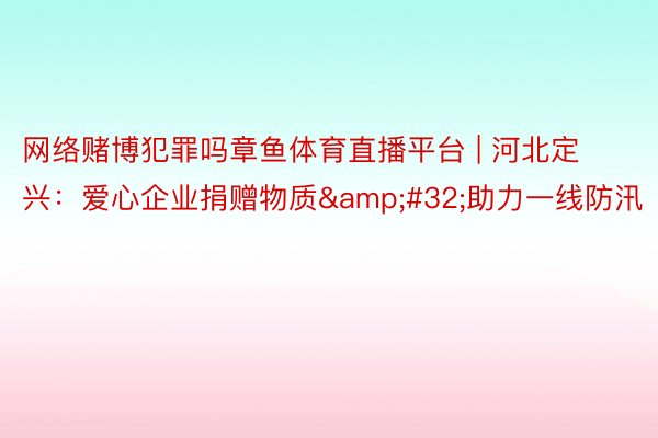网络赌博犯罪吗章鱼体育直播平台 | 河北定兴：爱心企业捐赠物质&#32;助力一线防汛