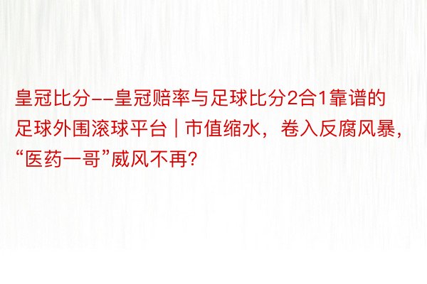 皇冠比分--皇冠赔率与足球比分2合1靠谱的足球外围滚球平台 | 市值缩水，卷入反腐风暴，“医药一哥”威风不再？