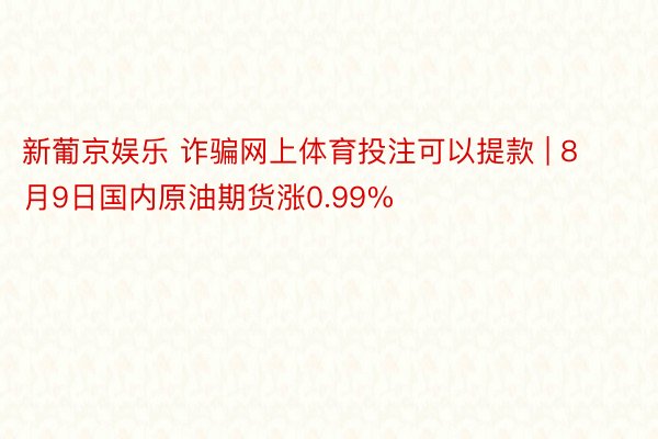 新葡京娱乐 诈骗网上体育投注可以提款 | 8月9日国内原油期货涨0.99%