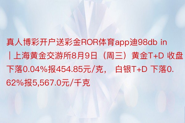 真人博彩开户送彩金ROR体育app迪98db in | 上海黄金交游所8月9日（周三）黄金T+D 收盘下落0.04%报454.85元/克， 白银T+D 下落0.62%报5,567.0元/千克