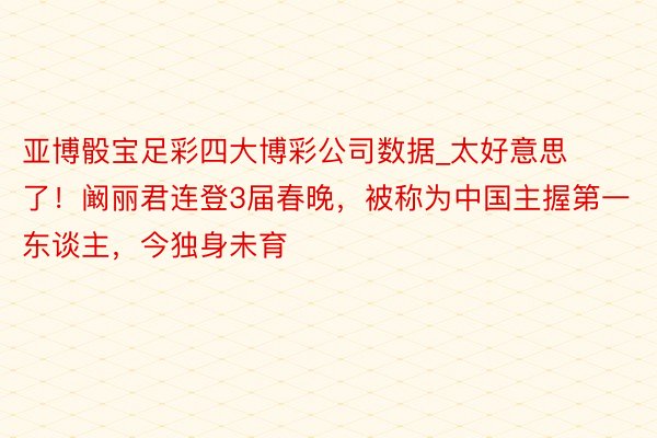 亚博骰宝足彩四大博彩公司数据_太好意思了！阚丽君连登3届春晚，被称为中国主握第一东谈主，今独身未育