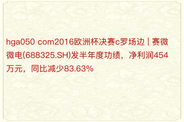 hga050 com2016欧洲杯决赛c罗场边 | 赛微微电(688325.SH)发半年度功绩，净利润454万元，同比减少83.63%