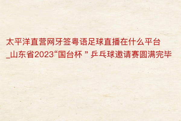太平洋直营网牙签粤语足球直播在什么平台_山东省2023“国台杯＂乒乓球邀请赛圆满完毕