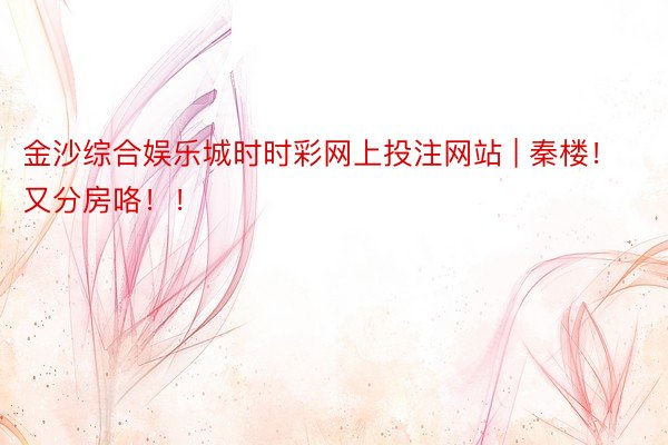 金沙综合娱乐城时时彩网上投注网站 | 秦楼！又分房咯！！
