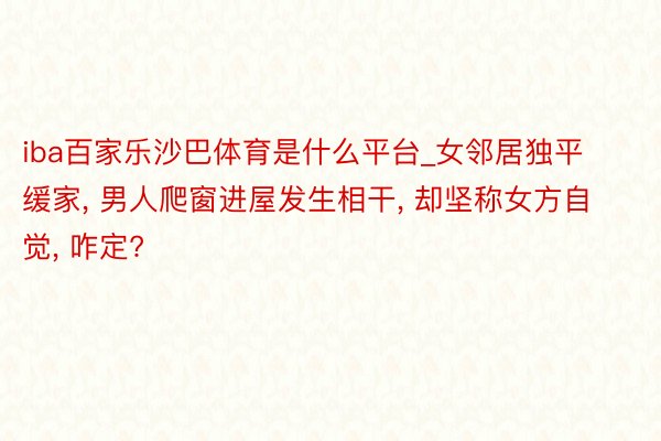 iba百家乐沙巴体育是什么平台_女邻居独平缓家, 男人爬窗进屋发生相干, 却坚称女方自觉, 咋定?