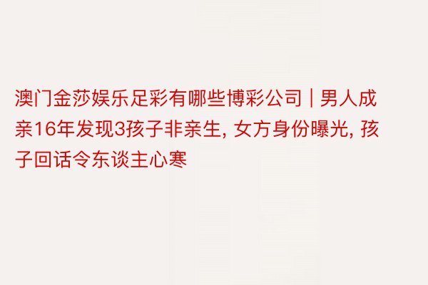 澳门金莎娱乐足彩有哪些博彩公司 | 男人成亲16年发现3孩子非亲生, 女方身份曝光, 孩子回话令东谈主心寒