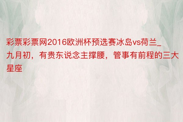 彩票彩票网2016欧洲杯预选赛冰岛vs荷兰_九月初，有贵东说念主撑腰，管事有前程的三大星座