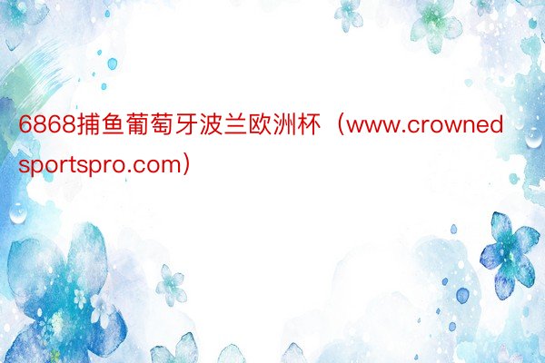 6868捕鱼葡萄牙波兰欧洲杯（www.crownedsportspro.com）