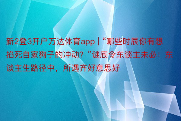 新2登3开户万达体育app | “哪些时辰你有想掐死自家狗子的冲动？”谜底令东谈主未必：东谈主生路径中，所遇齐好意思好