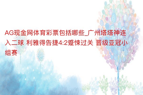 AG现金网体育彩票包括哪些_广州塔塔神连入二球 利雅得告捷4:2蹙悚过关 晋级亚冠小组赛