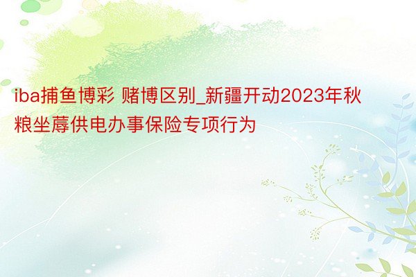 iba捕鱼博彩 赌博区别_新疆开动2023年秋粮坐蓐供电办事保险专项行为