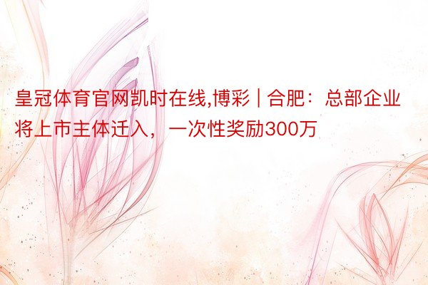 皇冠体育官网凯时在线,博彩 | 合肥：总部企业将上市主体迁入，一次性奖励300万