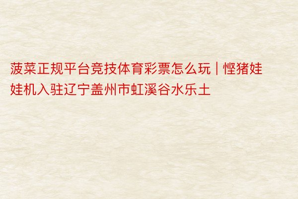 菠菜正规平台竞技体育彩票怎么玩 | 悭猪娃娃机入驻辽宁盖州市虹溪谷水乐土
