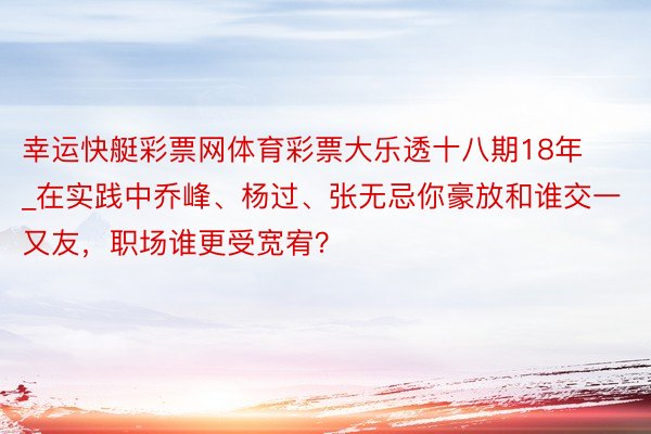 幸运快艇彩票网体育彩票大乐透十八期18年_在实践中乔峰、杨过、张无忌你豪放和谁交一又友，职场谁更受宽宥？