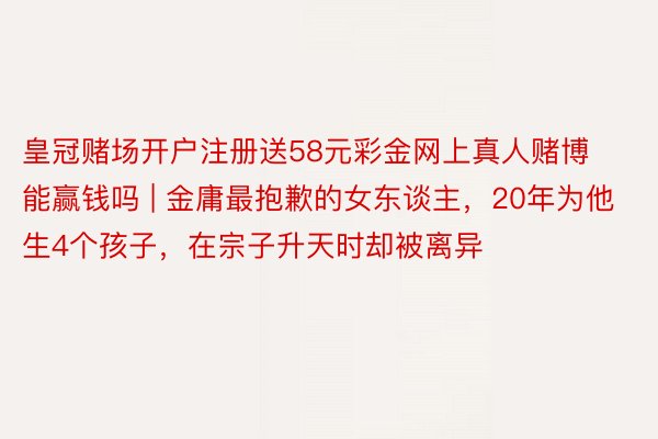 皇冠赌场开户注册送58元彩金网上真人赌博能赢钱吗 | 金庸最抱歉的女东谈主，20年为他生4个孩子，在宗子升天时却被离异