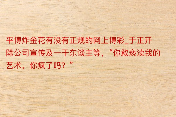 平博炸金花有没有正规的网上博彩_于正开除公司宣传及一干东谈主等，“你敢亵渎我的艺术，你疯了吗？”