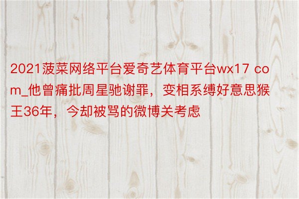 2021菠菜网络平台爱奇艺体育平台wx17 com_他曾痛批周星驰谢罪，变相系缚好意思猴王36年，今却被骂的微博关考虑