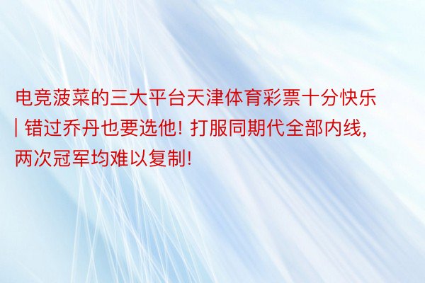 电竞菠菜的三大平台天津体育彩票十分快乐 | 错过乔丹也要选他! 打服同期代全部内线, 两次冠军均难以复制!