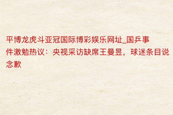 平博龙虎斗亚冠国际博彩娱乐网址_国乒事件激勉热议：央视采访缺席王曼昱，球迷条目说念歉