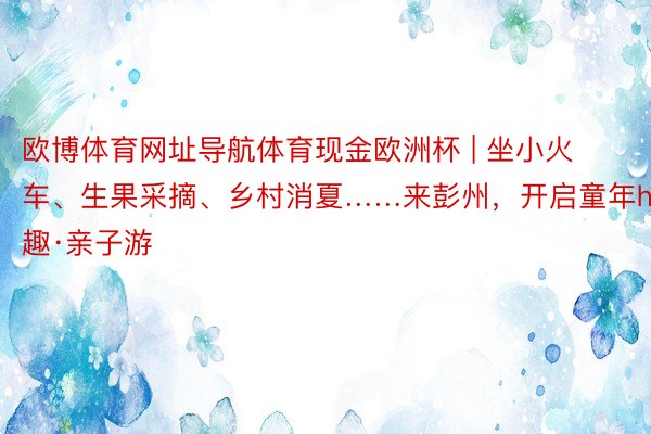 欧博体育网址导航体育现金欧洲杯 | 坐小火车、生果采摘、乡村消夏……来彭州，开启童年hi趣·亲子游