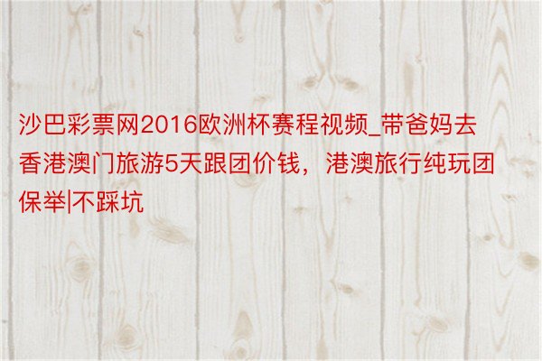 沙巴彩票网2016欧洲杯赛程视频_带爸妈去香港澳门旅游5天跟团价钱，港澳旅行纯玩团保举|不踩坑